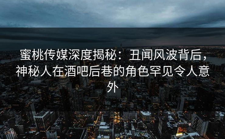 蜜桃传媒深度揭秘：丑闻风波背后，神秘人在酒吧后巷的角色罕见令人意外