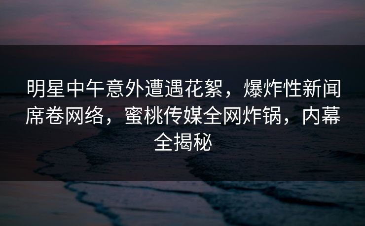 明星中午意外遭遇花絮，爆炸性新闻席卷网络，蜜桃传媒全网炸锅，内幕全揭秘