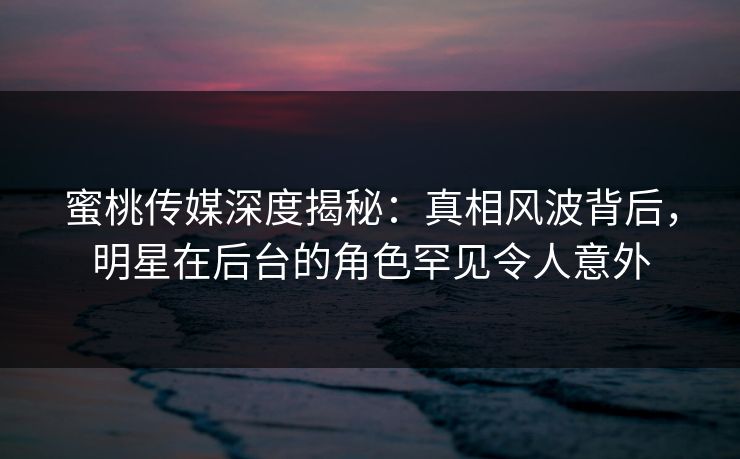 蜜桃传媒深度揭秘：真相风波背后，明星在后台的角色罕见令人意外