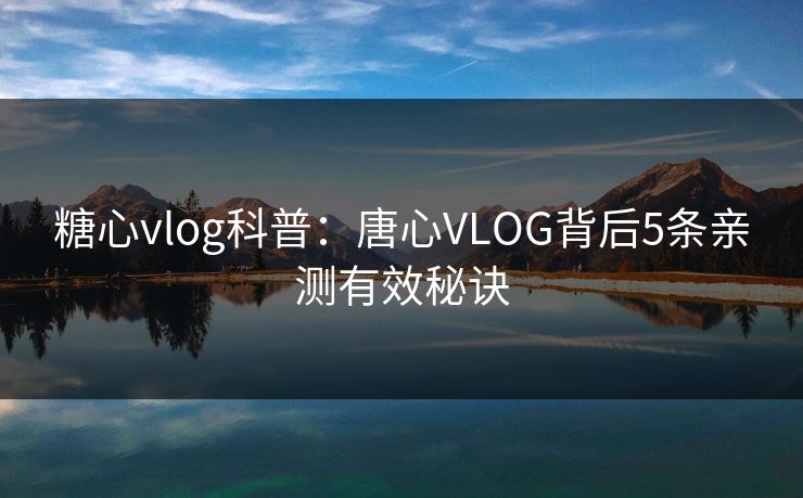 糖心vlog科普：唐心VLOG背后5条亲测有效秘诀