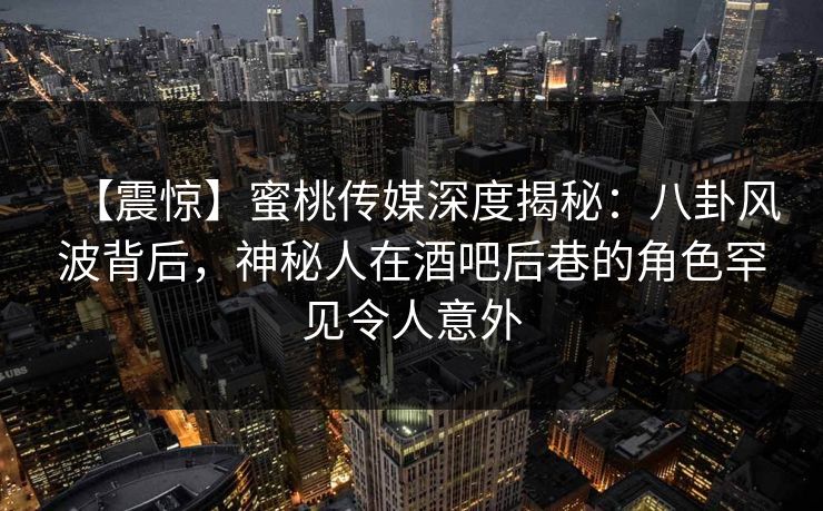 【震惊】蜜桃传媒深度揭秘：八卦风波背后，神秘人在酒吧后巷的角色罕见令人意外