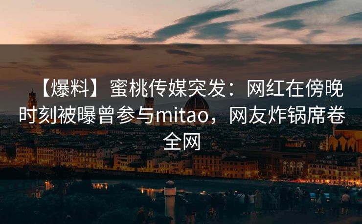 【爆料】蜜桃传媒突发：网红在傍晚时刻被曝曾参与mitao，网友炸锅席卷全网