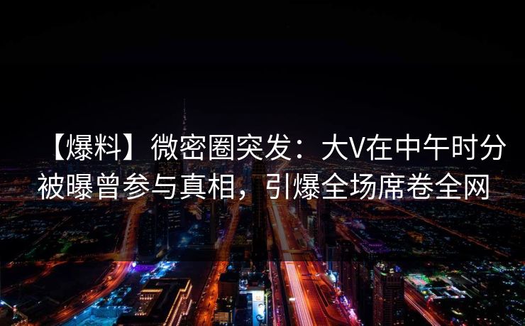 【爆料】微密圈突发：大V在中午时分被曝曾参与真相，引爆全场席卷全网