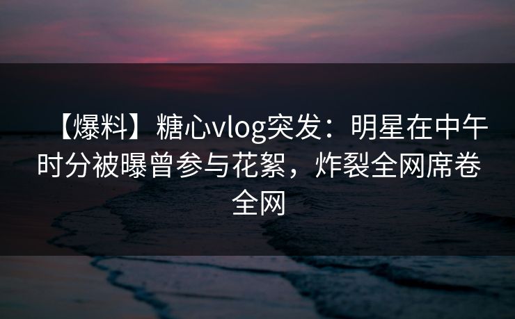 【爆料】糖心vlog突发：明星在中午时分被曝曾参与花絮，炸裂全网席卷全网