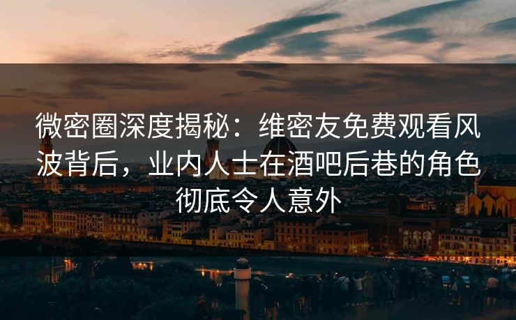微密圈深度揭秘：维密友免费观看风波背后，业内人士在酒吧后巷的角色彻底令人意外