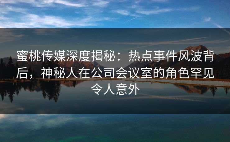 蜜桃传媒深度揭秘：热点事件风波背后，神秘人在公司会议室的角色罕见令人意外