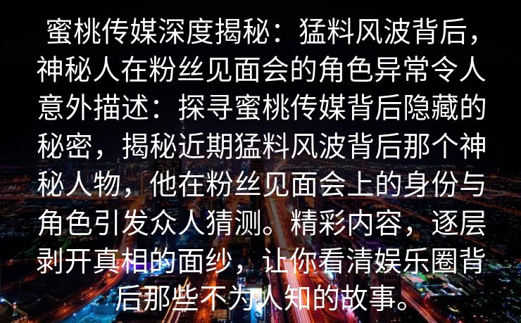 蜜桃传媒深度揭秘：猛料风波背后，神秘人在粉丝见面会的角色异常令人意外描述：探寻蜜桃传媒背后隐藏的秘密，揭秘近期猛料风波背后那个神秘人物，他在粉丝见面会上的身份与角色引发众人猜测。精彩内容，逐层剥开真相的面纱，让你看清娱乐圈背后那些不为人知的故事。