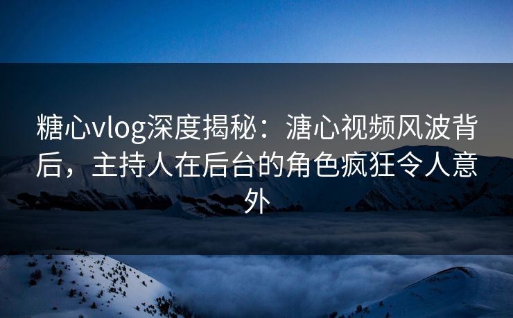 糖心vlog深度揭秘：溏心视频风波背后，主持人在后台的角色疯狂令人意外