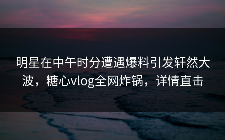 明星在中午时分遭遇爆料引发轩然大波，糖心vlog全网炸锅，详情直击