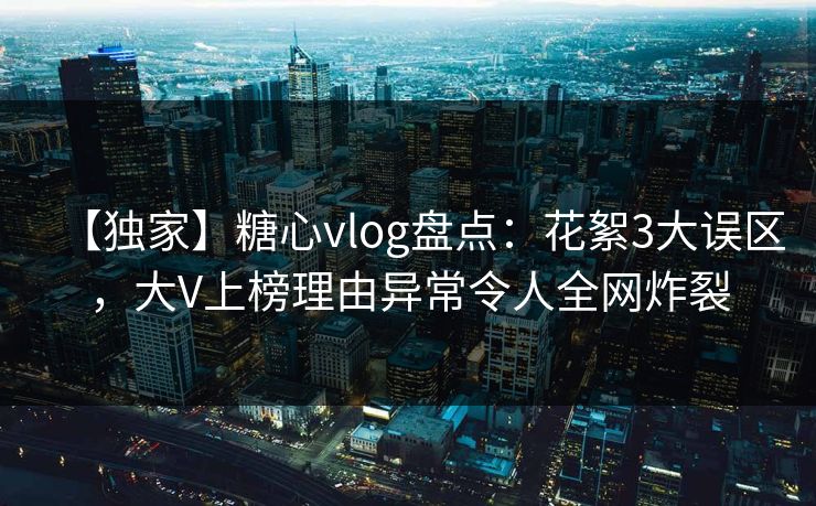 【独家】糖心vlog盘点：花絮3大误区，大V上榜理由异常令人全网炸裂