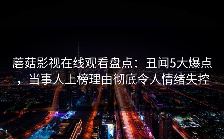 蘑菇影视在线观看盘点:丑闻5大爆点,当事人上榜理由彻底令人情绪失控 蘑菇影视在线观看盘点:丑闻5大爆点,当事人上榜理由彻底令人情绪失控