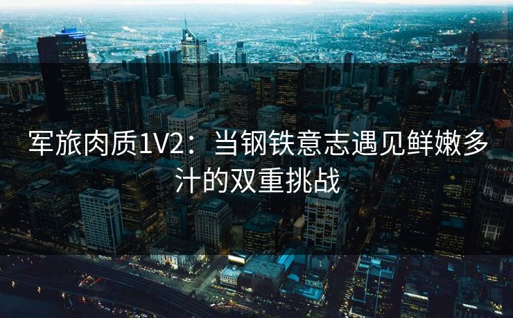 军旅肉质1V2：当钢铁意志遇见鲜嫩多汁的双重挑战