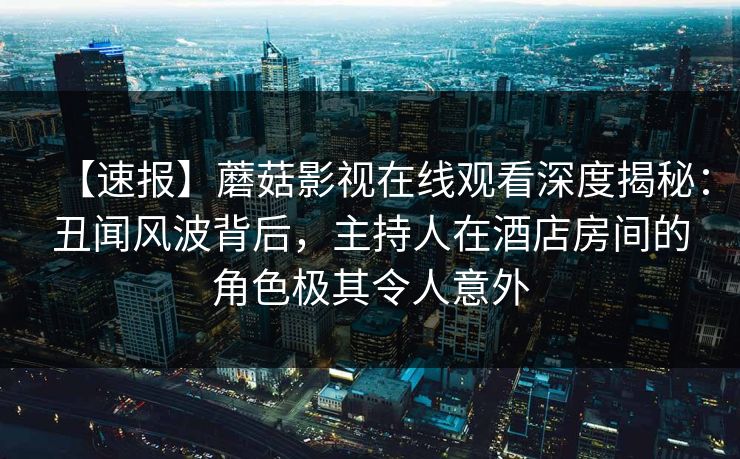 【速报】蘑菇影视在线观看深度揭秘：丑闻风波背后，主持人在酒店房间的角色极其令人意外