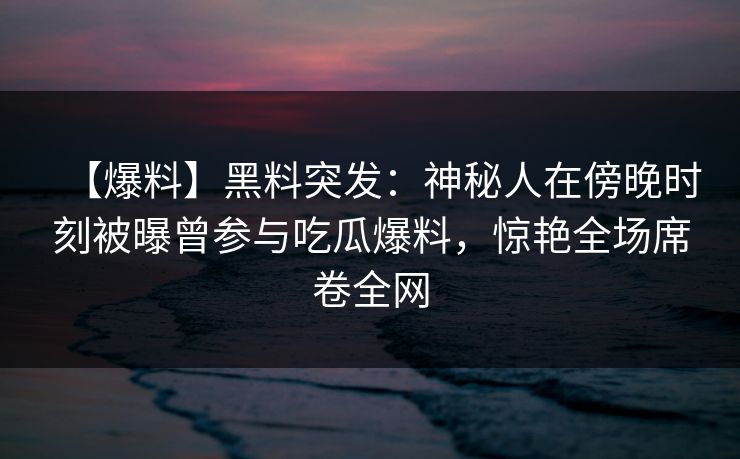 【爆料】黑料突发:神秘人在傍晚时刻被曝曾参与吃瓜爆料,惊艳全场席卷全网 【爆料】黑料突发:神秘人在傍晚时刻被曝曾参与吃瓜爆料,惊艳全场席卷全网
