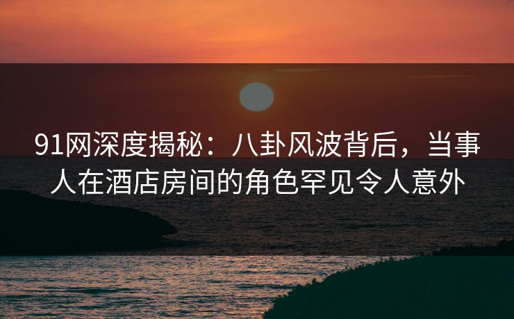 91网深度揭秘：八卦风波背后，当事人在酒店房间的角色罕见令人意外