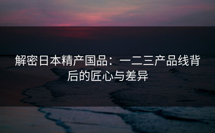 解密日本精产国品：一二三产品线背后的匠心与差异