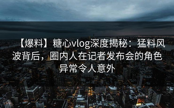 【爆料】糖心vlog深度揭秘：猛料风波背后，圈内人在记者发布会的角色异常令人意外