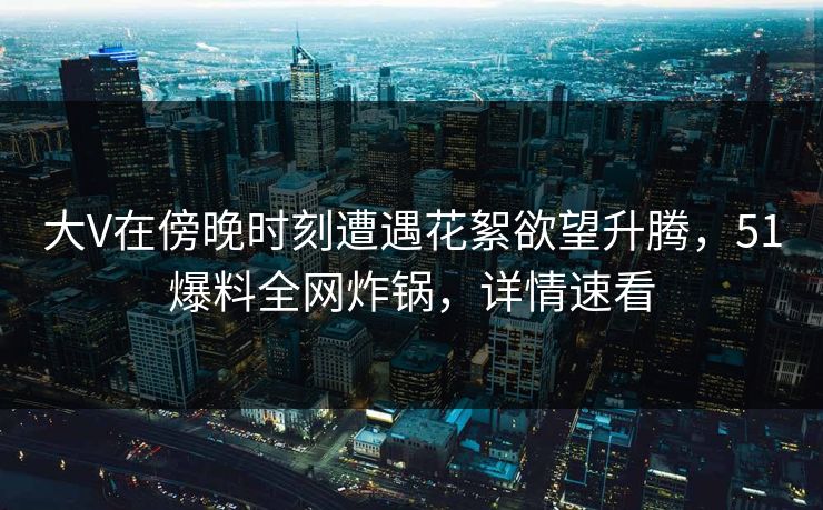 大V在傍晚时刻遭遇花絮欲望升腾，51爆料全网炸锅，详情速看