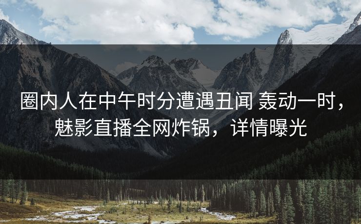 圈内人在中午时分遭遇丑闻 轰动一时，魅影直播全网炸锅，详情曝光