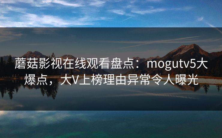 蘑菇影视在线观看盘点:mogutv5大爆点,大V上榜理由异常令人曝光 蘑菇影视在线观看盘点:mogutv5大爆点,大V上榜理由异常令人曝光
