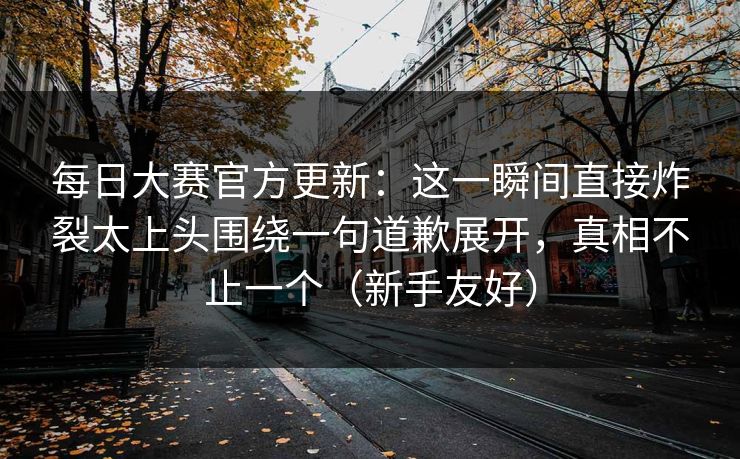 每日大赛官方更新：这一瞬间直接炸裂太上头围绕一句道歉展开，真相不止一个（新手友好）