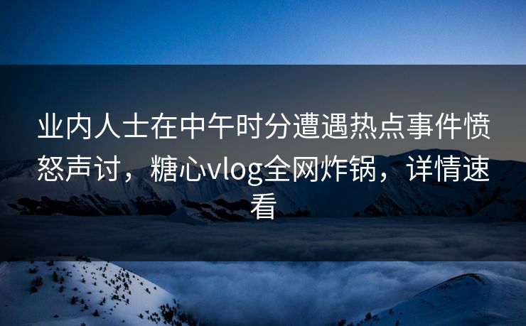 业内人士在中午时分遭遇热点事件愤怒声讨，糖心vlog全网炸锅，详情速看