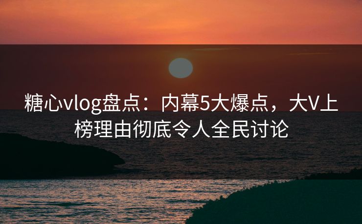 糖心vlog盘点：内幕5大爆点，大V上榜理由彻底令人全民讨论