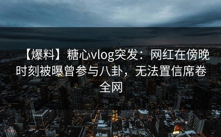 【爆料】糖心vlog突发：网红在傍晚时刻被曝曾参与八卦，无法置信席卷全网