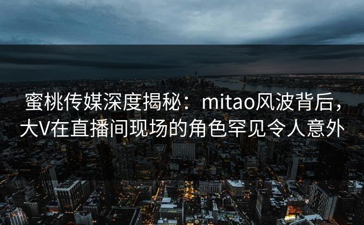 蜜桃传媒深度揭秘：mitao风波背后，大V在直播间现场的角色罕见令人意外
