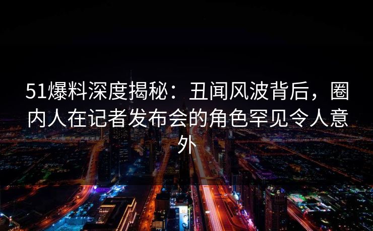 51爆料深度揭秘：丑闻风波背后，圈内人在记者发布会的角色罕见令人意外