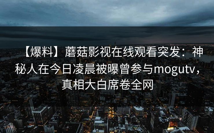 【爆料】蘑菇影视在线观看突发:神秘人在今日凌晨被曝曾参与mogutv,真相大白席卷全网 【爆料】蘑菇影视在线观看突发:神秘人在今日凌晨被曝曾参与mogutv,真相大白席卷全网