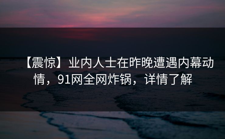 【震惊】业内人士在昨晚遭遇内幕动情，91网全网炸锅，详情了解