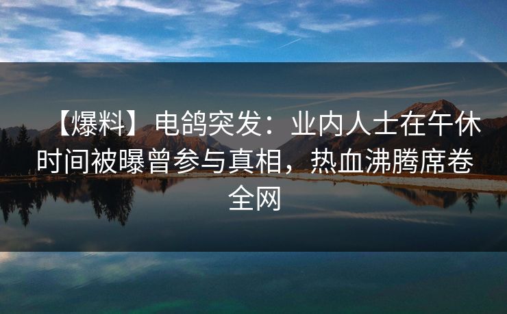 【爆料】电鸽突发：业内人士在午休时间被曝曾参与真相，热血沸腾席卷全网