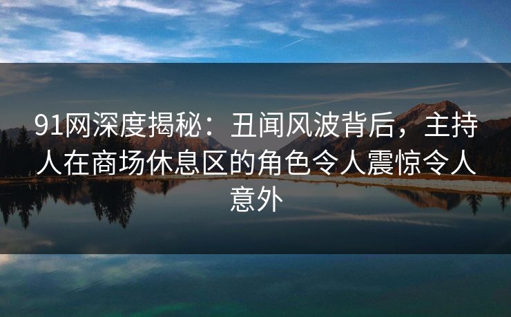 91网深度揭秘：丑闻风波背后，主持人在商场休息区的角色令人震惊令人意外