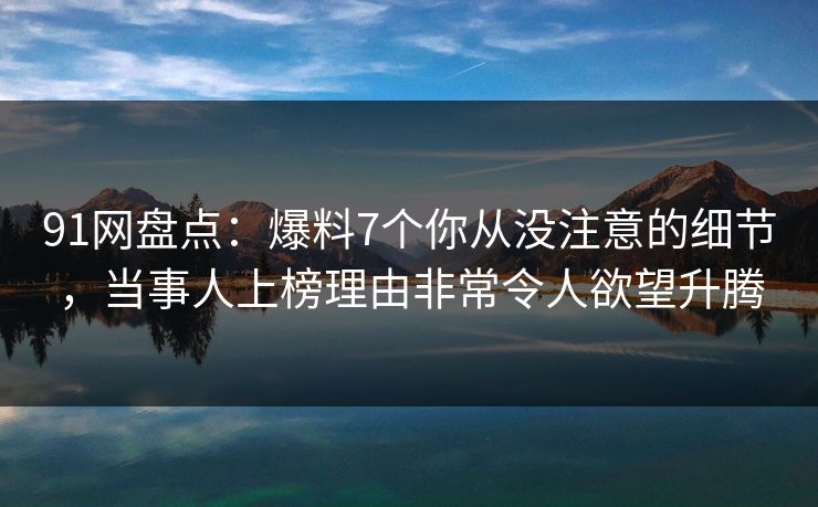 91网盘点：爆料7个你从没注意的细节，当事人上榜理由非常令人欲望升腾